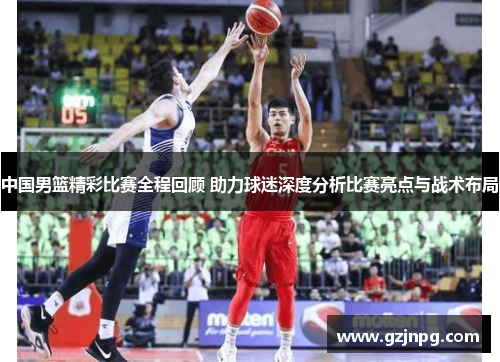 中国男篮精彩比赛全程回顾 助力球迷深度分析比赛亮点与战术布局