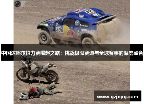 中国达喀尔拉力赛崛起之路：挑战极限赛道与全球赛事的深度融合