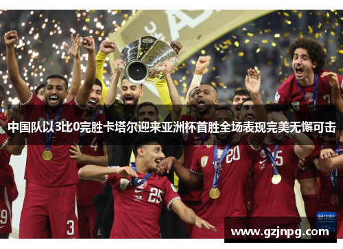 中国队以3比0完胜卡塔尔迎来亚洲杯首胜全场表现完美无懈可击