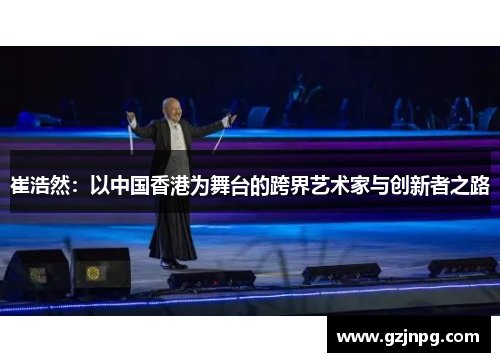 崔浩然：以中国香港为舞台的跨界艺术家与创新者之路