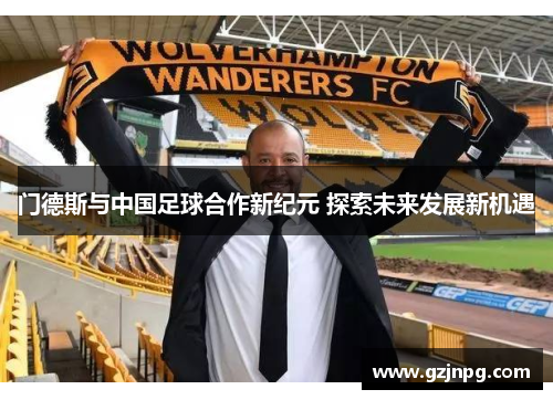 门德斯与中国足球合作新纪元 探索未来发展新机遇