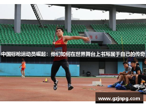 中国标枪运动员崛起：他们如何在世界舞台上书写属于自己的传奇