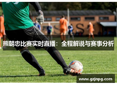 熊朝忠比赛实时直播：全程解说与赛事分析